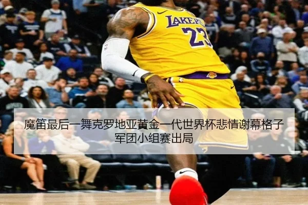 魔笛最后一舞克罗地亚黄金一代世界杯悲情谢幕格子军团小组赛出局