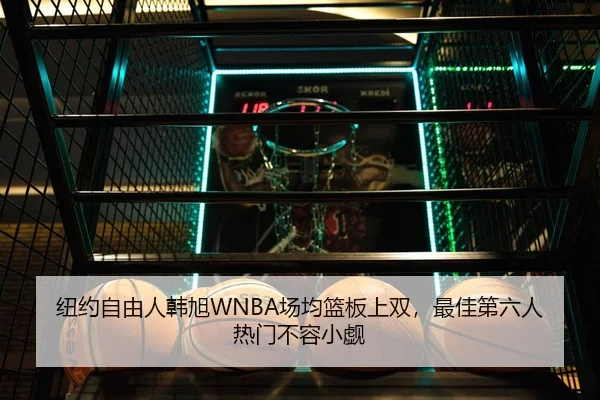 纽约自由人韩旭WNBA场均篮板上双，最佳第六人热门不容小觑