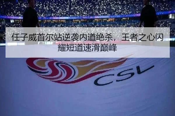 任子威首尔站逆袭内道绝杀，王者之心闪耀短道速滑巅峰