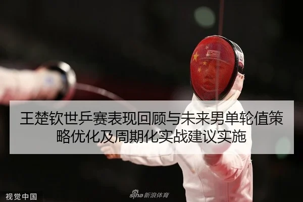 王楚钦世乒赛表现回顾与未来男单轮值策略优化及周期化实战建议实施