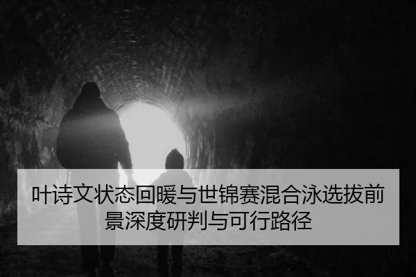 叶诗文状态回暖与世锦赛混合泳选拔前景深度研判与可行路径